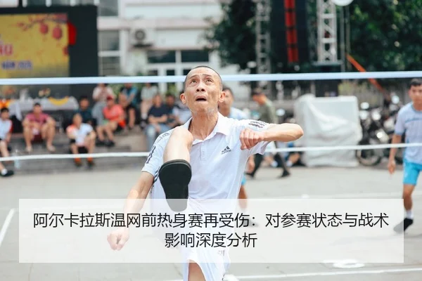 阿尔卡拉斯温网前热身赛再受伤：对参赛状态与战术影响深度分析
